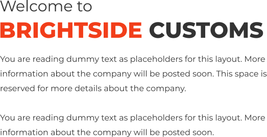Welcome to BRIGHTSIDE CUSTOMS You are reading dummy text as placeholders for this layout. More information about the company will be posted soon. This space is reserved for more details about the company.  You are reading dummy text as placeholders for this layout. More information about the company will be posted soon.