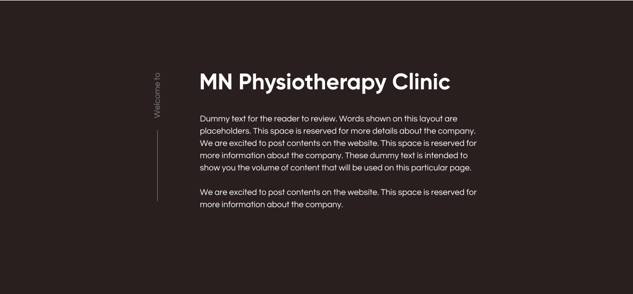MN Physiotherapy Clinic Dummy text for the reader to review. Words shown on this layout are placeholders. This space is reserved for more details about the company. We are excited to post contents on the website. This space is reserved for more information about the company. These dummy text is intended to show you the volume of content that will be used on this particular page.  We are excited to post contents on the website. This space is reserved for more information about the company. Welcome to